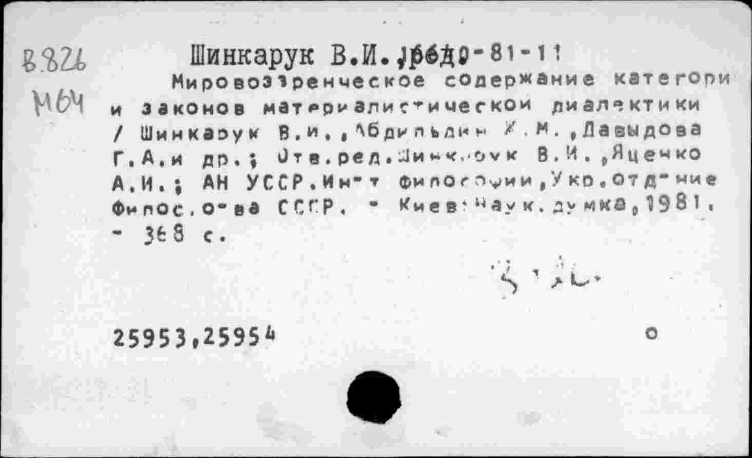 ﻿Шинкарук В.И.^ДО-81-11 Мировоззренческое содержание категори и законов матери ал иги чес ко и ди ал ® кт и ки / Шинкаэук В . *». < ’'б ди л ь ди н /. м Давыдова Г,А.и др.» От в . ре д . Ди нк.-оу к В.И.,Яценко А,И.; АН УССР.Ин-т фи лотами ,У ко.отд-ние Филос.о-ва СССР. ■ Имев *цаук.думка,198 1 . - зеб с. -
25953,2595*
о